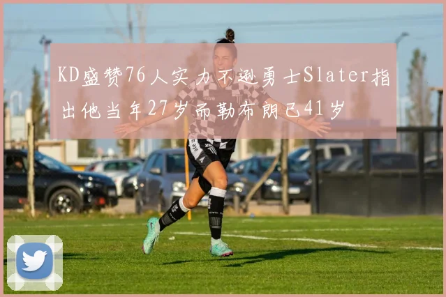 KD盛赞76人实力不逊勇士Slater指出他当年27岁而勒布朗已41岁